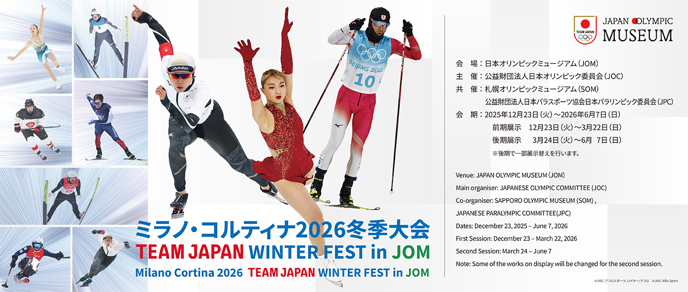 ミラノ・コルティナ2026冬季大会 TEAM JAPAN WINTER FEST in JOM 会場 日本オリンピックミュージアム（JOM）主催 公益財団法人日本オリンピック委員会（JOC） 共催 札幌オリンピックミュージアム（SOM） 公益財団法人日本パラスポーツ協会日本パラリンピック委員会（JPC） 会期 2025年12月23日（火）～2026年6月7日（日） 	前期展示 12月23日（火）～3月22日（日） 後期展示 3月24日（火）～6月7日（日） ※後期で一部展示替えを行います。 左から 高木美帆、坂本花織、渡部暁斗。